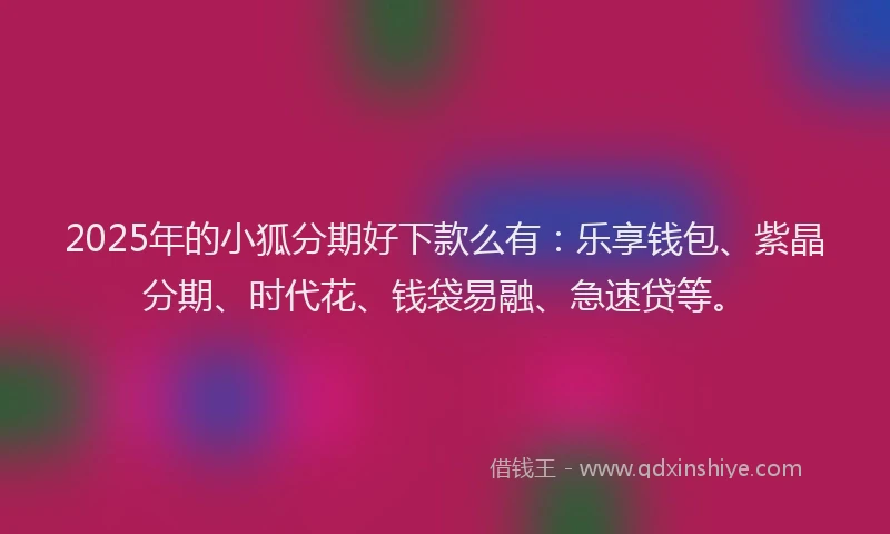 2025年的小狐分期好下款么有：乐享钱包、紫晶分期、时代花、钱袋易融、急速贷等。