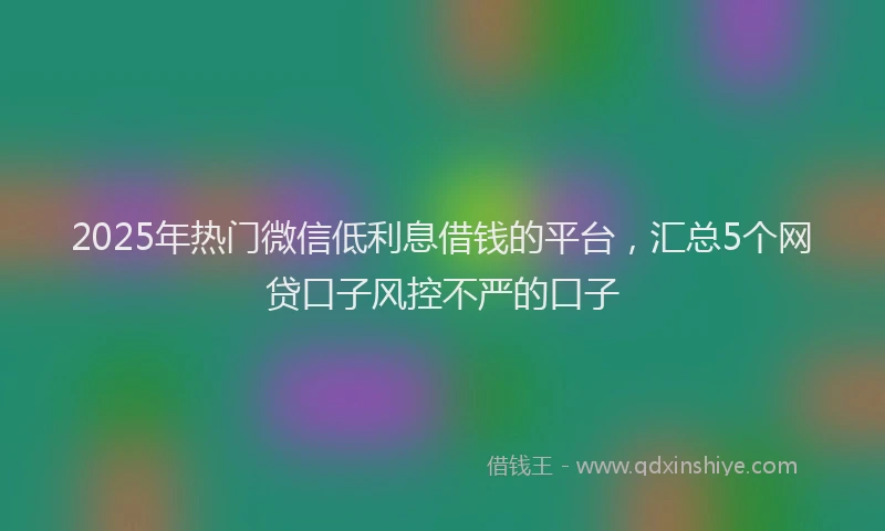 2025年热门微信低利息借钱的平台，汇总5个网贷口子风控不严的口子
