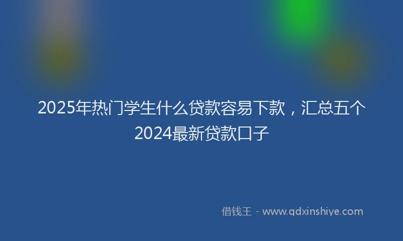 2025年热门学生什么贷款容易下款，汇总五个2024最新贷款口子