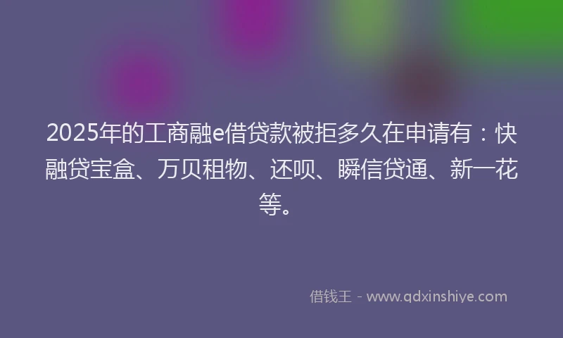 2025年的工商融e借贷款被拒多久在申请有：快融贷宝盒、万贝租物、还呗、瞬信贷通、新一花等。