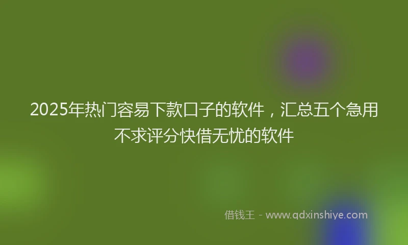 2025年热门容易下款口子的软件，汇总五个急用不求评分快借无忧的软件
