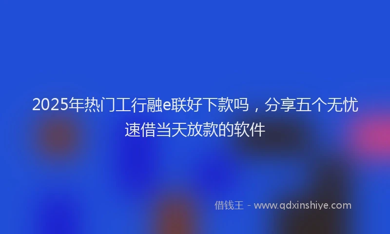 2025年热门工行融e联好下款吗，分享五个无忧速借当天放款的软件