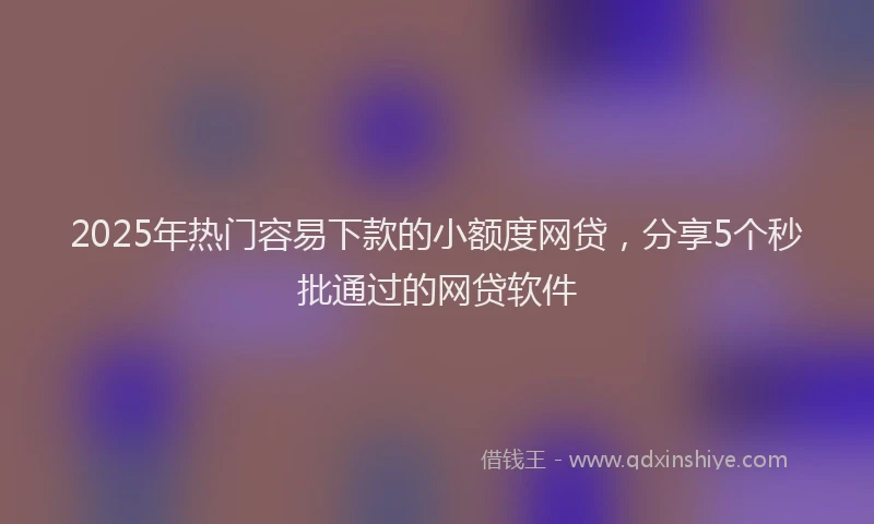 2025年热门容易下款的小额度网贷，分享5个秒批通过的网贷软件
