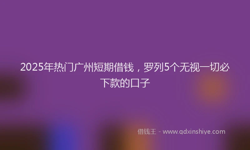 2025年热门广州短期借钱，罗列5个无视一切必下款的口子