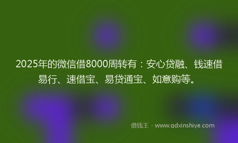 2025年的微信借8000周转有：安心贷融、钱速借易行、速借宝、易贷通宝、如意购等。