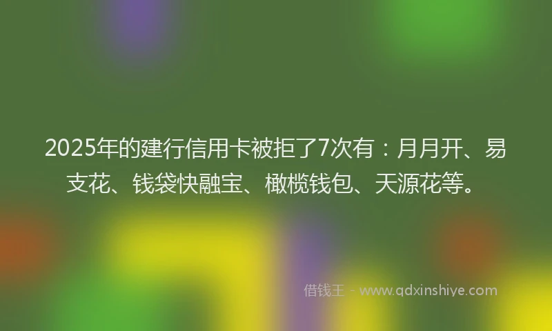 2025年的建行信用卡被拒了7次有：月月开、易支花、钱袋快融宝、橄榄钱包、天源花等。