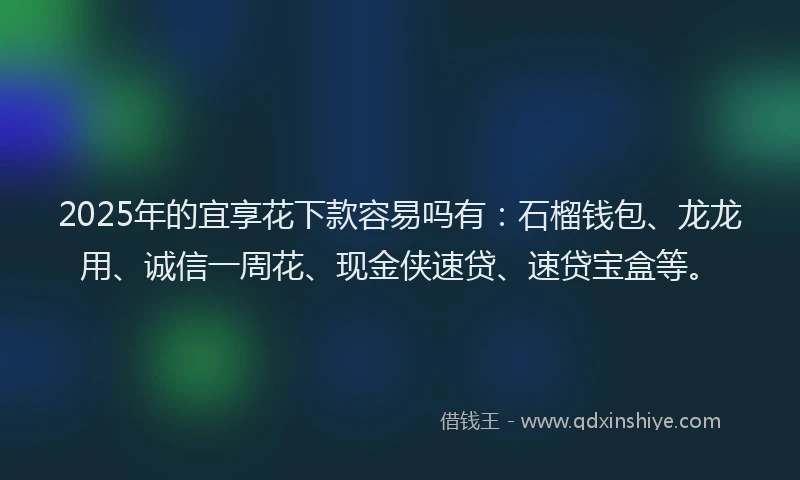 2025年的宜享花下款容易吗有：石榴钱包、龙龙用、诚信一周花、现金侠速贷、速贷宝盒等。
