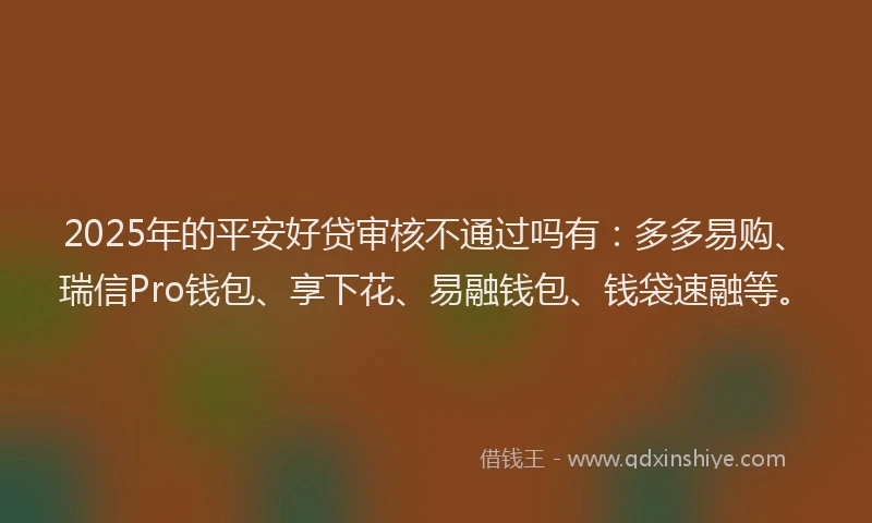 2025年的平安好贷审核不通过吗有：多多易购、瑞信Pro钱包、享下花、易融钱包、钱袋速融等。