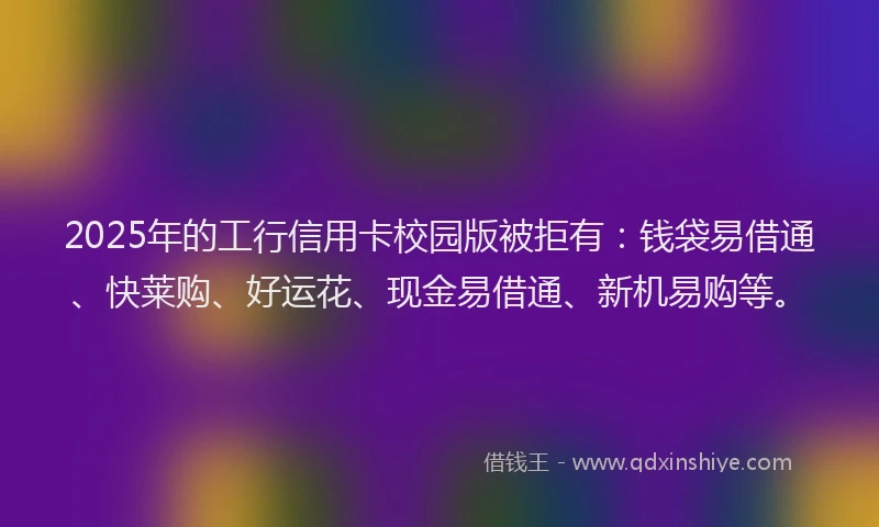 2025年的工行信用卡校园版被拒有：钱袋易借通、快莱购、好运花、现金易借通、新机易购等。