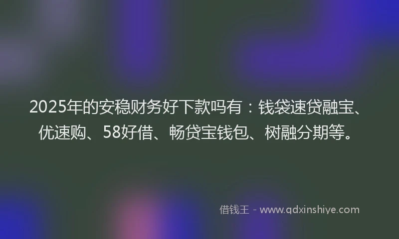 2025年的安稳财务好下款吗有：钱袋速贷融宝、优速购、58好借、畅贷宝钱包、树融分期等。