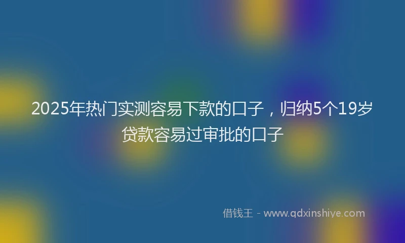 2025年热门实测容易下款的口子，归纳5个19岁贷款容易过审批的口子