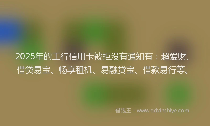2025年的工行信用卡被拒没有通知有：超爱财、借贷易宝、畅享租机、易融贷宝、借款易行等。