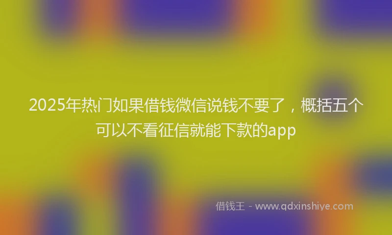 2025年热门如果借钱微信说钱不要了，概括五个可以不看征信就能下款的app