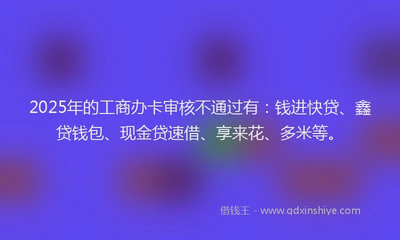 2025年的工商办卡审核不通过有：钱进快贷、鑫贷钱包、现金贷速借、享来花、多米等。