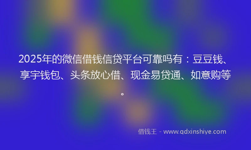 2025年的微信借钱信贷平台可靠吗有：豆豆钱、享宇钱包、头条放心借、现金易贷通、如意购等。