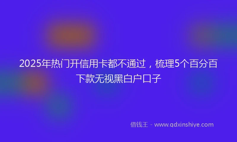 2025年热门开信用卡都不通过，梳理5个百分百下款无视黑白户口子