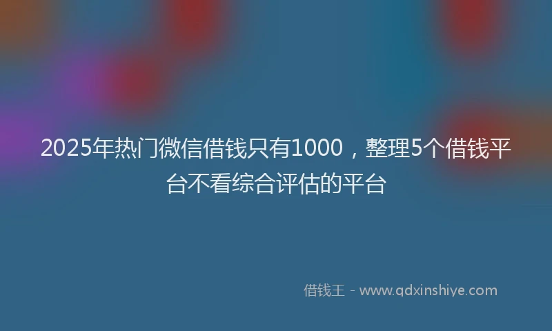 2025年热门微信借钱只有1000，整理5个借钱平台不看综合评估的平台