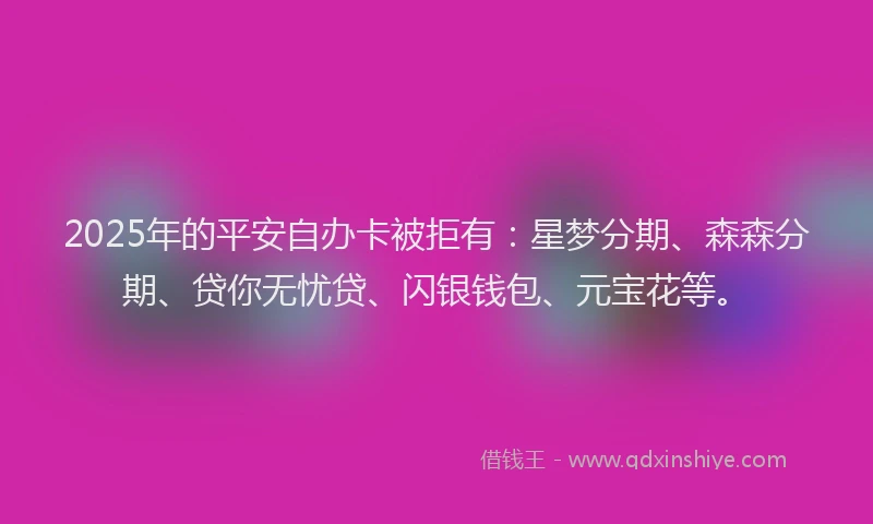 2025年的平安自办卡被拒有：星梦分期、森森分期、贷你无忧贷、闪银钱包、元宝花等。