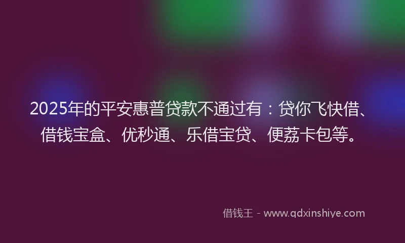 2025年的平安惠普贷款不通过有：贷你飞快借、借钱宝盒、优秒通、乐借宝贷、便荔卡包等。