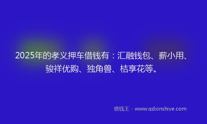 2025年的孝义押车借钱有：汇融钱包、薪小用、骏祥优购、独角兽、桔享花等。