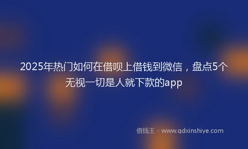 2025年热门如何在借呗上借钱到微信，盘点5个无视一切是人就下款的app