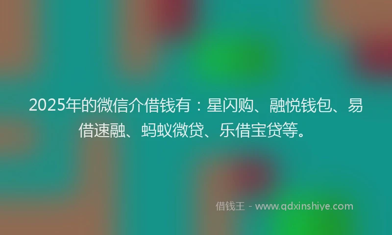 2025年的微信介借钱有：星闪购、融悦钱包、易借速融、蚂蚁微贷、乐借宝贷等。