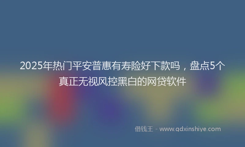 2025年热门平安普惠有寿险好下款吗，盘点5个真正无视风控黑白的网贷软件