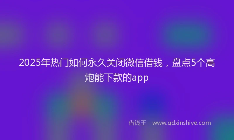 2025年热门如何永久关闭微信借钱，盘点5个高炮能下款的app