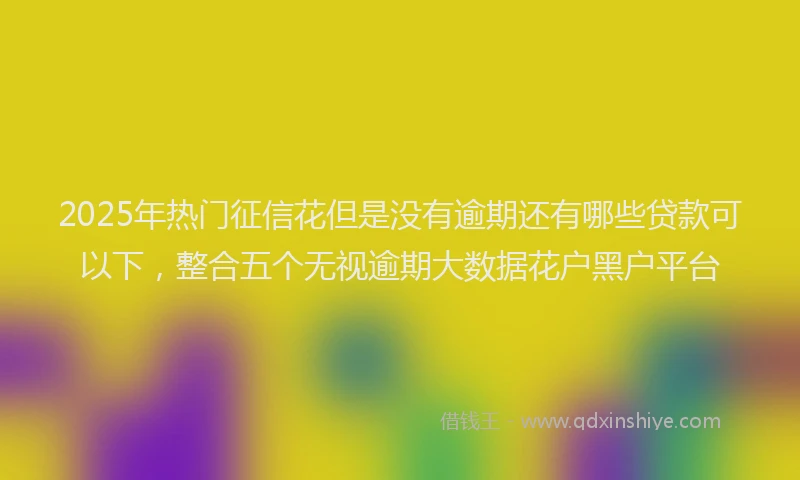 2025年热门征信花但是没有逾期还有哪些贷款可以下，整合五个无视逾期大数据花户黑户平台