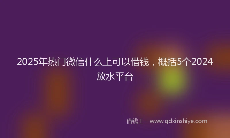 2025年热门微信什么上可以借钱，概括5个2024放水平台