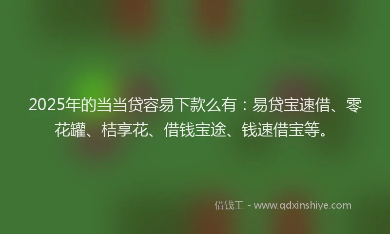 2025年的当当贷容易下款么有：易贷宝速借、零花罐、桔享花、借钱宝途、钱速借宝等。