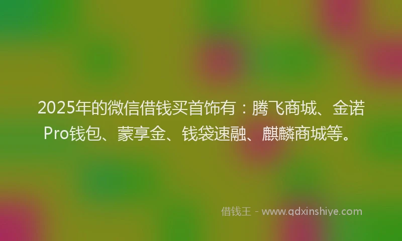 2025年的微信借钱买首饰有：腾飞商城、金诺Pro钱包、蒙享金、钱袋速融、麒麟商城等。