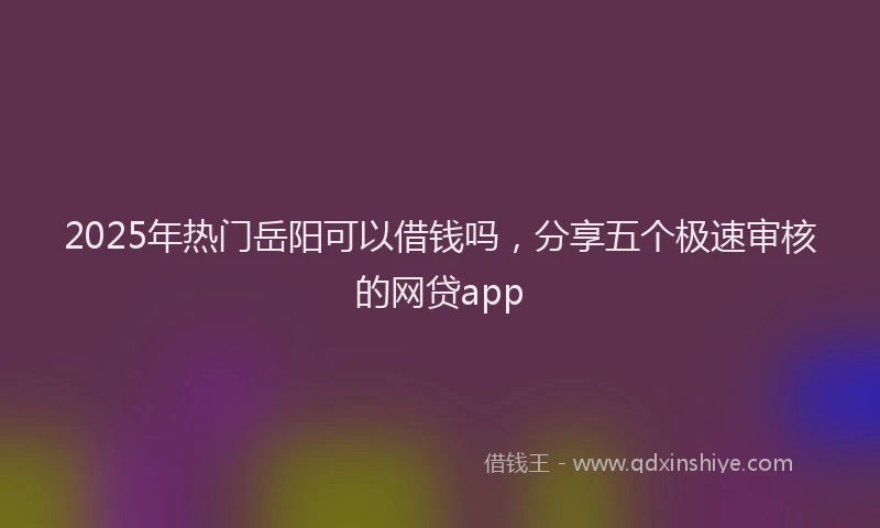 2025年热门岳阳可以借钱吗，分享五个极速审核的网贷app