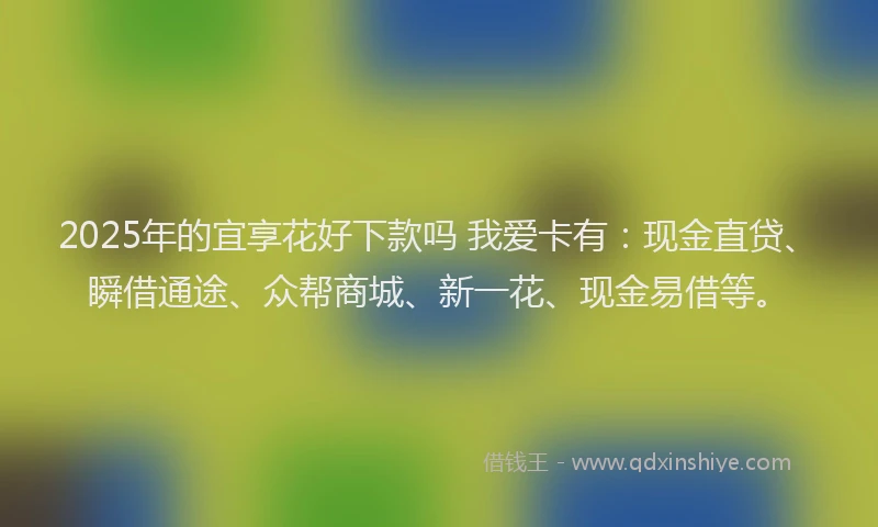 2025年的宜享花好下款吗 我爱卡有：现金直贷、瞬借通途、众帮商城、新一花、现金易借等。