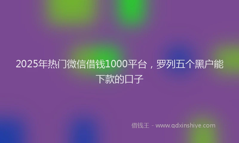 2025年热门微信借钱1000平台，罗列五个黑户能下款的口子