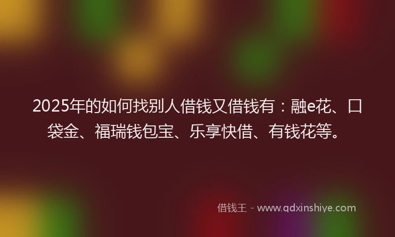 2025年的如何找别人借钱又借钱有：融e花、口袋金、福瑞钱包宝、乐享快借、有钱花等。