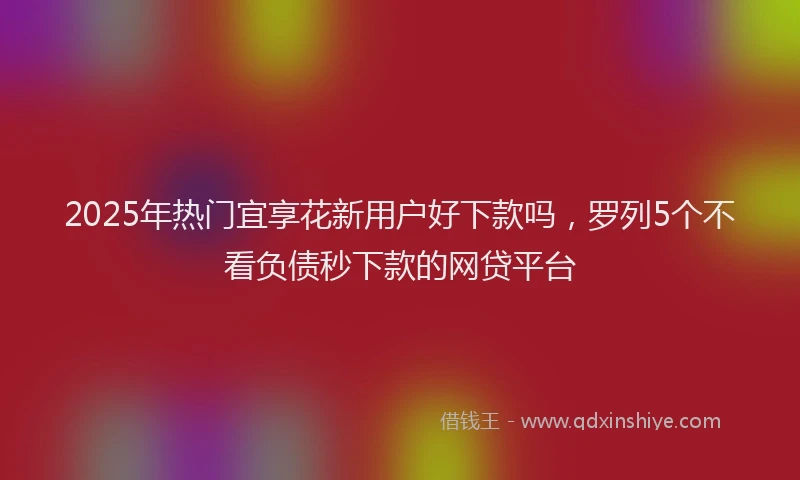 2025年热门宜享花新用户好下款吗，罗列5个不看负债秒下款的网贷平台