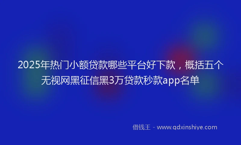 2025年热门小额贷款哪些平台好下款，概括五个无视网黑征信黑3万贷款秒款app名单