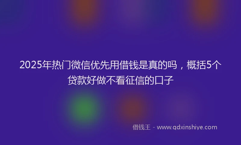 2025年热门微信优先用借钱是真的吗，概括5个贷款好做不看征信的口子
