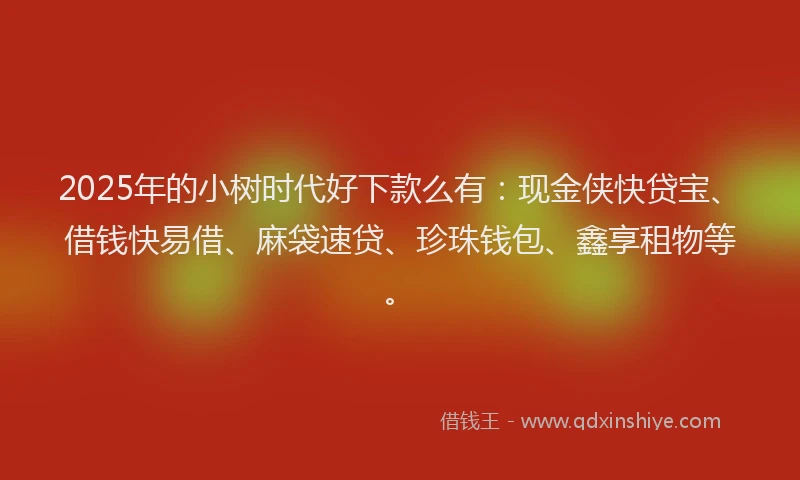 2025年的小树时代好下款么有：现金侠快贷宝、借钱快易借、麻袋速贷、珍珠钱包、鑫享租物等。