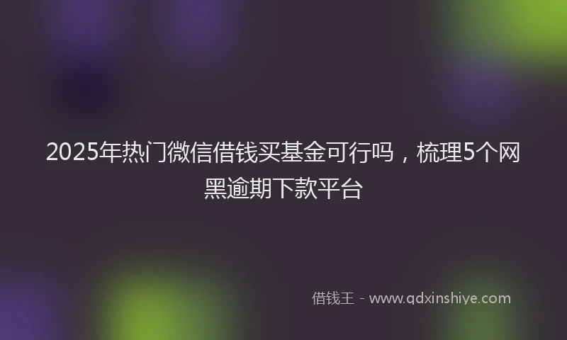 2025年热门微信借钱买基金可行吗，梳理5个网黑逾期下款平台
