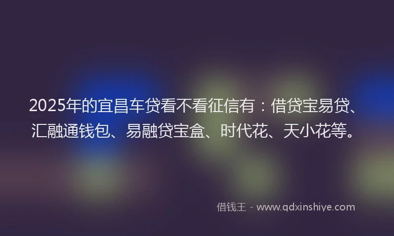2025年的宜昌车贷看不看征信有：借贷宝易贷、汇融通钱包、易融贷宝盒、时代花、天小花等。