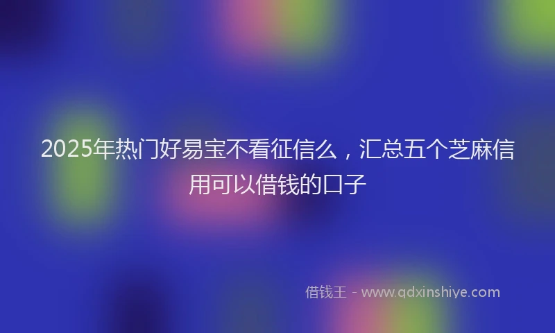2025年热门好易宝不看征信么，汇总五个芝麻信用可以借钱的口子