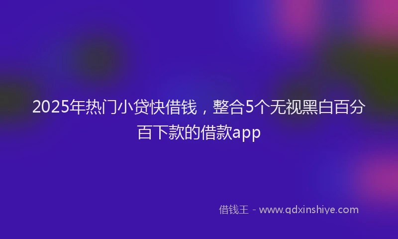 2025年热门小贷快借钱，整合5个无视黑白百分百下款的借款app