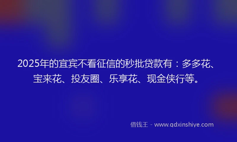 2025年的宜宾不看征信的秒批贷款有：多多花、宝来花、投友圈、乐享花、现金侠行等。