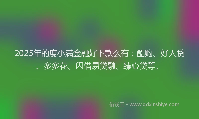 2025年的度小满金融好下款么有：酷购、好人贷、多多花、闪借易贷融、臻心贷等。
