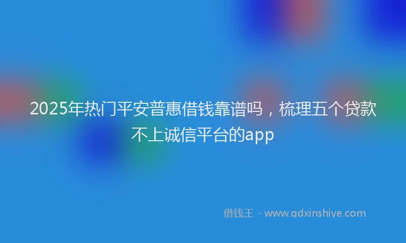 2025年热门平安普惠借钱靠谱吗，梳理五个贷款不上诚信平台的app