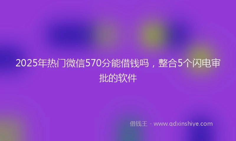2025年热门微信570分能借钱吗，整合5个闪电审批的软件