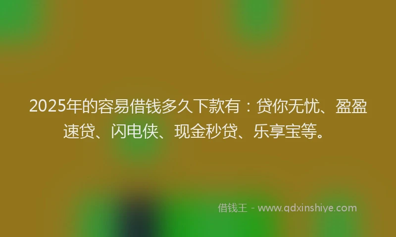 2025年的容易借钱多久下款有：贷你无忧、盈盈速贷、闪电侠、现金秒贷、乐享宝等。