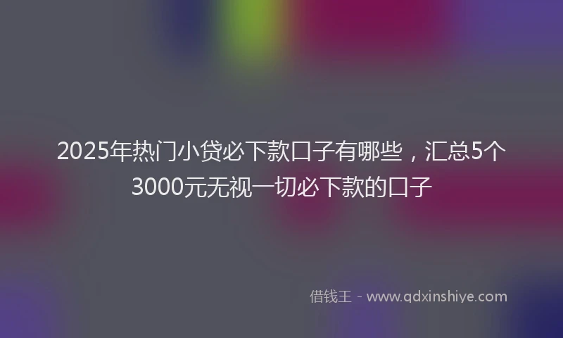 2025年热门小贷必下款口子有哪些，汇总5个3000元无视一切必下款的口子